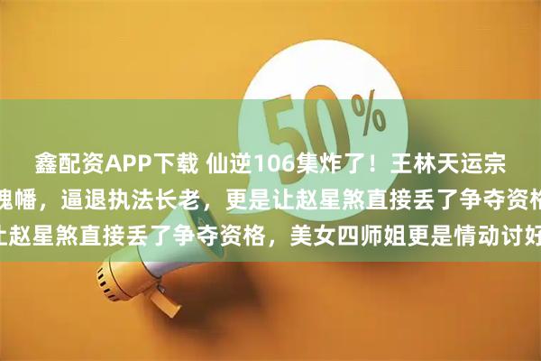 鑫配资APP下载 仙逆106集炸了！王林天运宗立威，徒手捏爆周晚喂尊魂幡，逼退执法长老，更是让赵星煞直接丢了争夺资格，美女四师姐更是情动讨好！