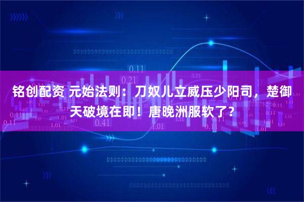 铭创配资 元始法则：刀奴儿立威压少阳司，楚御天破境在即！唐晚洲服软了？