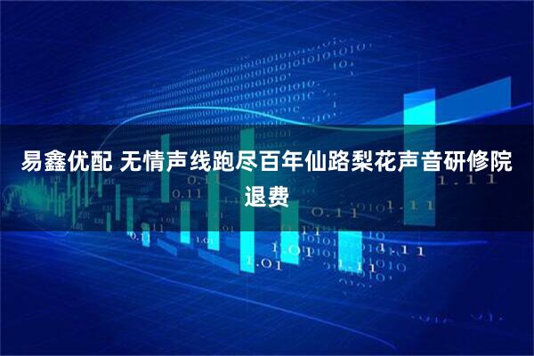 易鑫优配 无情声线跑尽百年仙路梨花声音研修院退费