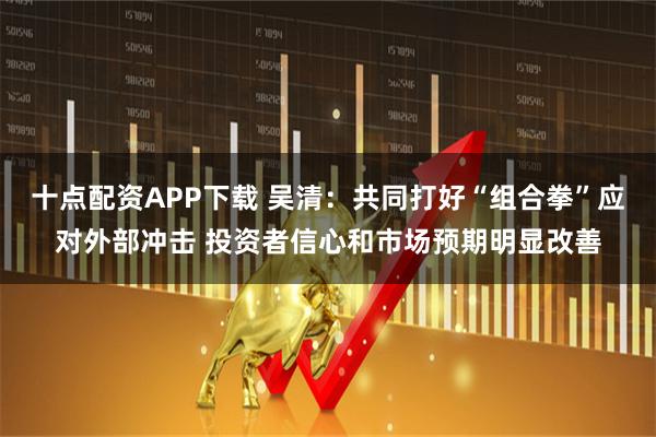 十点配资APP下载 吴清：共同打好“组合拳”应对外部冲击 投资者信心和市场预期明显改善