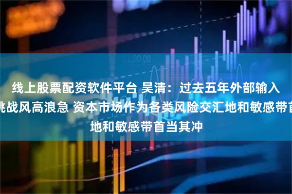 线上股票配资软件平台 吴清：过去五年外部输入性风险挑战风高浪急 资本市场作为各类风险交汇地和敏感带首当其冲
