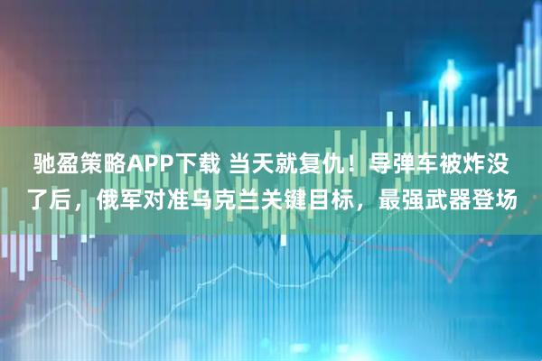 驰盈策略APP下载 当天就复仇！导弹车被炸没了后，俄军对准乌克兰关键目标，最强武器登场
