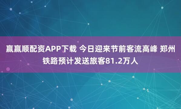 赢赢顺配资APP下载 今日迎来节前客流高峰 郑州铁路预计发送旅客81.2万人