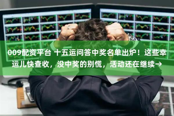 009配资平台 十五运问答中奖名单出炉！这些幸运儿快查收，没中奖的别慌，活动还在继续→
