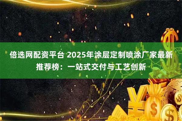 倍选网配资平台 2025年涂层定制喷涂厂家最新推荐榜：一站式交付与工艺创新