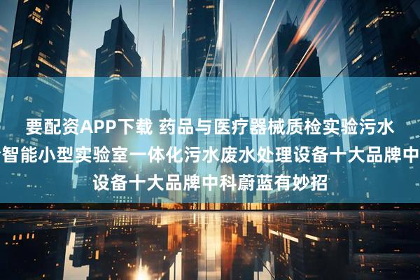 要配资APP下载 药品与医疗器械质检实验污水怎么办？质检智能小型实验室一体化污水废水处理设备十大品牌中科蔚蓝有妙招