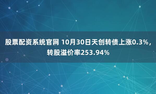 股票配资系统官网 10月30日天创转债上涨0.3%，转股溢价率253.94%