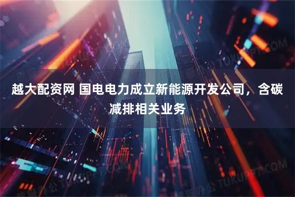 越大配资网 国电电力成立新能源开发公司，含碳减排相关业务