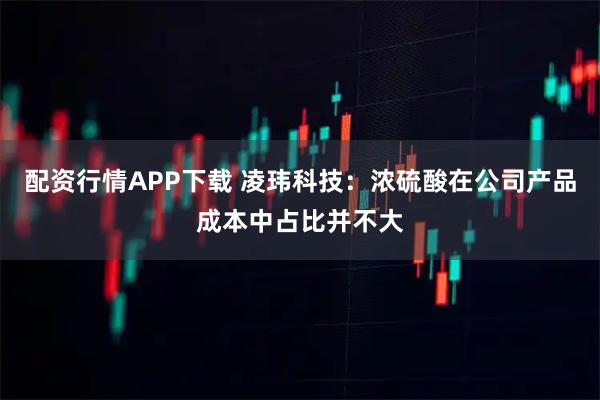 配资行情APP下载 凌玮科技：浓硫酸在公司产品成本中占比并不大