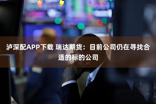 泸深配APP下载 瑞达期货：目前公司仍在寻找合适的标的公司