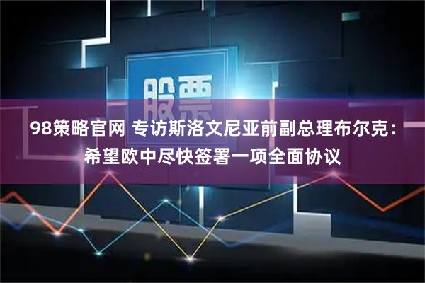 98策略官网 专访斯洛文尼亚前副总理布尔克:希望欧中尽快签署一项全面协议