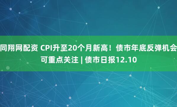 同翔网配资 CPI升至20个月新高！债市年底反弹机会可重点关注 | 债市日报12.10