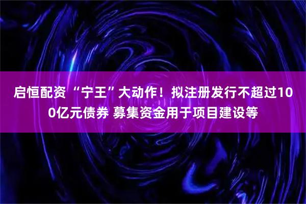 启恒配资 “宁王”大动作!拟注册发行不超过100亿元债券 募集资金用于项目建设等
