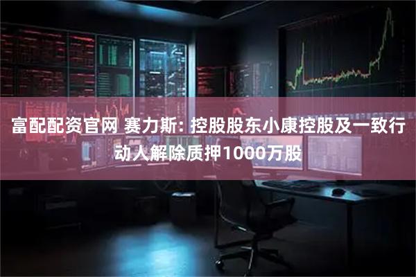 富配配资官网 赛力斯: 控股股东小康控股及一致行动人解除质押1000万股