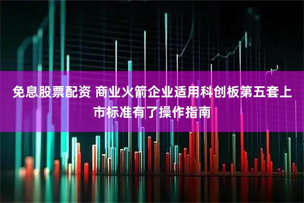 免息股票配资 商业火箭企业适用科创板第五套上市标准有了操作指南