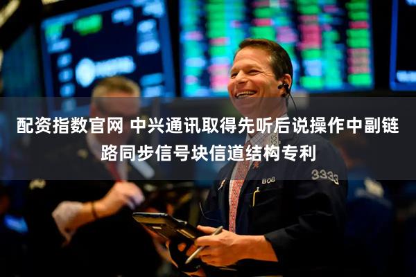 配资指数官网 中兴通讯取得先听后说操作中副链路同步信号块信道结构专利
