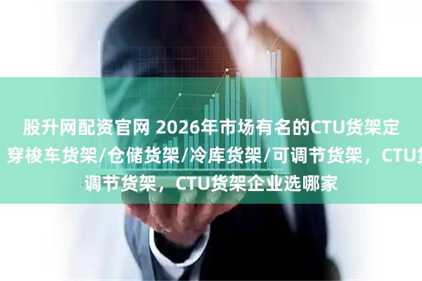 股升网配资官网 2026年市场有名的CTU货架定制厂家选哪家，穿梭车货架/仓储货架/冷库货架/可调节货架，CTU货架企业选哪家