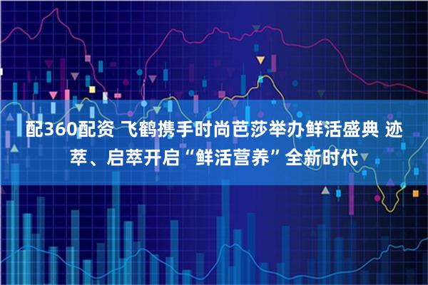 配360配资 飞鹤携手时尚芭莎举办鲜活盛典 迹萃、启萃开启“鲜活营养”全新时代