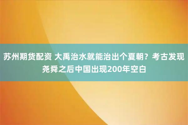 苏州期货配资 大禹治水就能治出个夏朝？考古发现尧舜之后中国出现200年空白