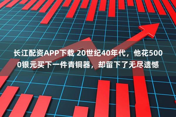 长江配资APP下载 20世纪40年代，他花5000银元买下一件青铜器，却留下了无尽遗憾