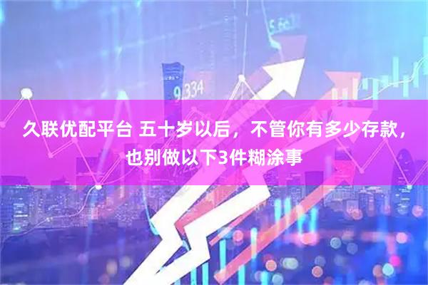 久联优配平台 五十岁以后，不管你有多少存款，也别做以下3件糊涂事