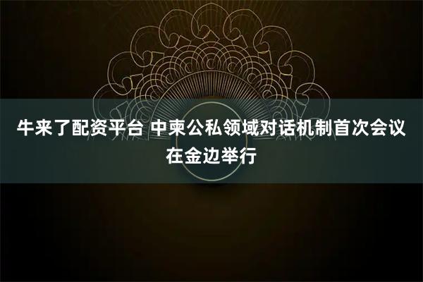 牛来了配资平台 中柬公私领域对话机制首次会议在金边举行