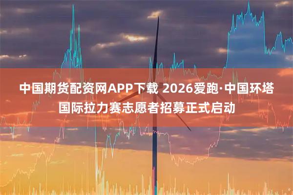 中国期货配资网APP下载 2026爱跑·中国环塔国际拉力赛志愿者招募正式启动