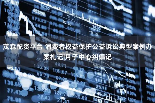 茂森配资平台 消费者权益保护公益诉讼典型案例办案札记|月子中心纠偏记