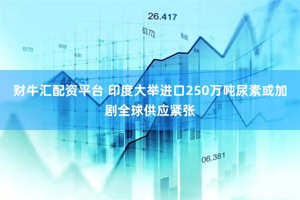 财牛汇配资平台 印度大举进口250万吨尿素　或加剧全球供应紧张