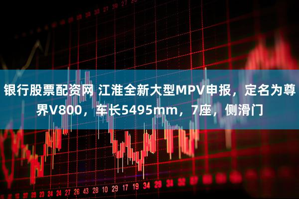 银行股票配资网 江淮全新大型MPV申报，定名为尊界V800，车长5495mm，7座，侧滑门