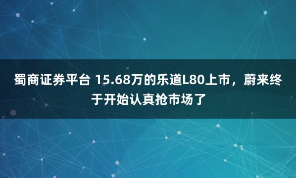 蜀商证券平台 15.68万的乐道L80上市，蔚来终于开始认真抢市场了