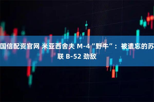 国信配资官网 米亚西舍夫 M-4“野牛”：被遗忘的苏联 B-52 劲敌