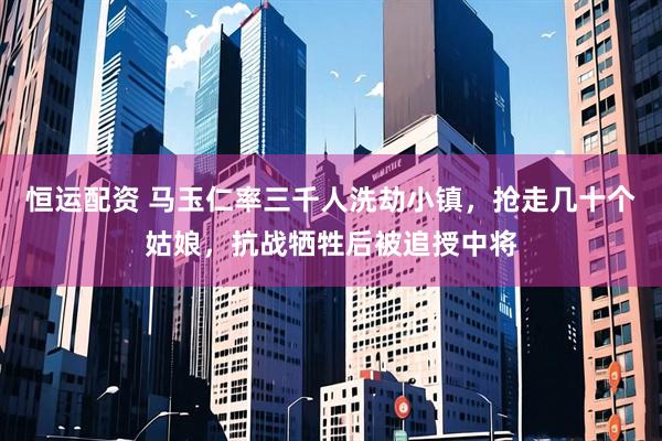 恒运配资 马玉仁率三千人洗劫小镇，抢走几十个姑娘，抗战牺牲后被追授中将