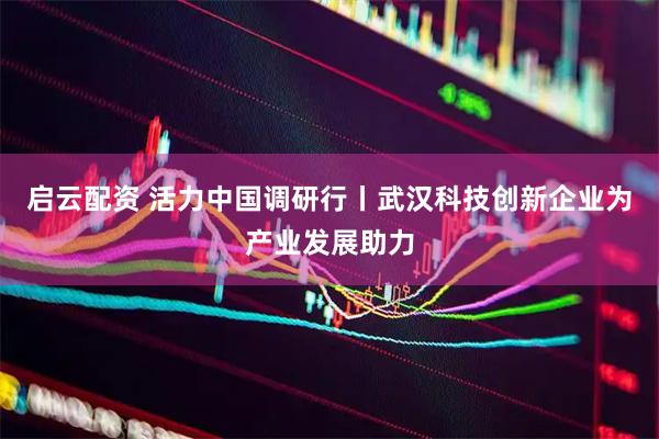 启云配资 活力中国调研行丨武汉科技创新企业为产业发展助力