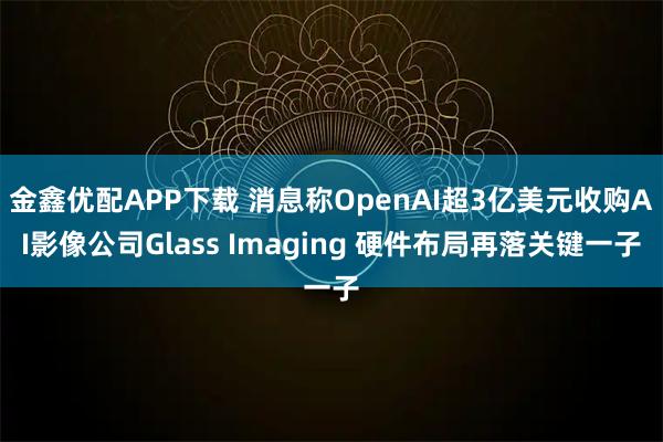 金鑫优配APP下载 消息称OpenAI超3亿美元收购AI影像公司Glass Imaging 硬件布局再落关键一子